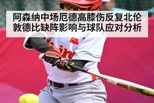 阿森纳中场厄德高膝伤反复北伦敦德比缺阵影响与球队应对分析