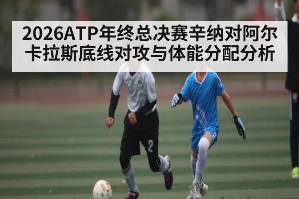 2026ATP年终总决赛辛纳对阿尔卡拉斯底线对攻与体能分配分析