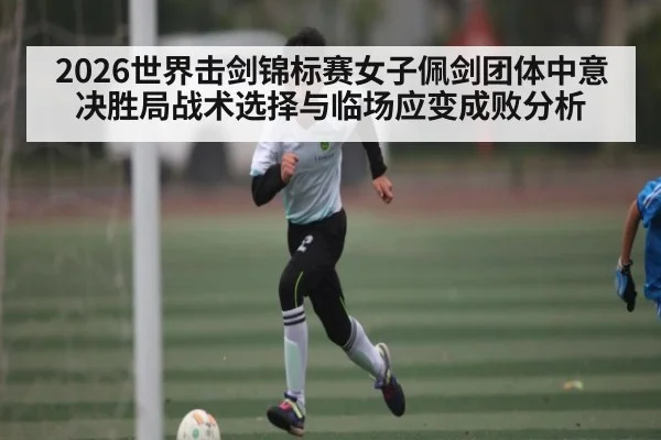 2026世界击剑锦标赛女子佩剑团体中意决胜局战术选择与临场应变成败分析